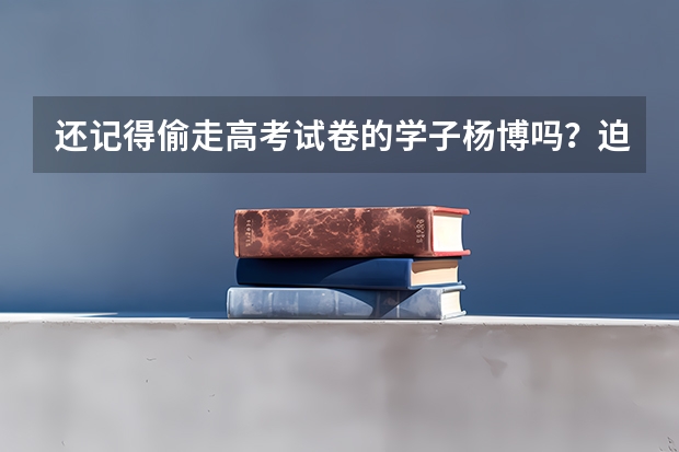 还记得偷走高考试卷的学子杨博吗？迫使国家启用备用卷，结果怎样？