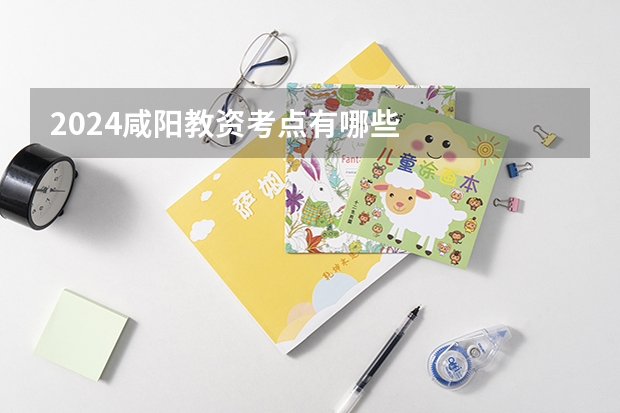 2024咸阳教资考点有哪些