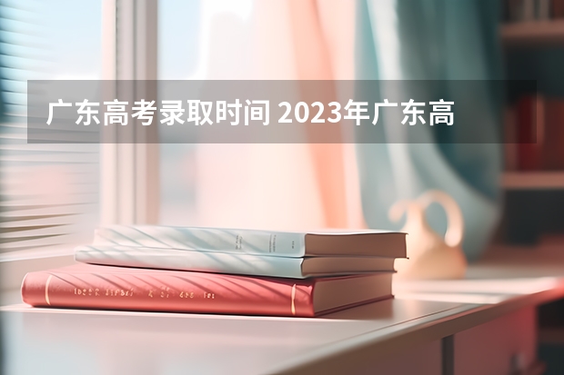广东高考录取时间 2023年广东高考录取流程及时间表