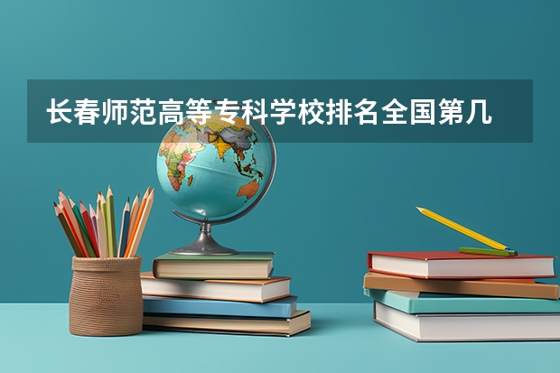 长春师范高等专科学校排名全国第几 长春师范高等专科学校省内排名怎么样