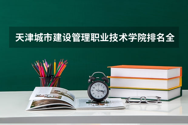 天津城市建设管理职业技术学院排名全国第几 天津城市建设管理职业技术学院省内排名怎么样