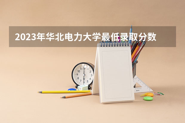 2023年华北电力大学最低录取分数参考 北京往年录取分数线