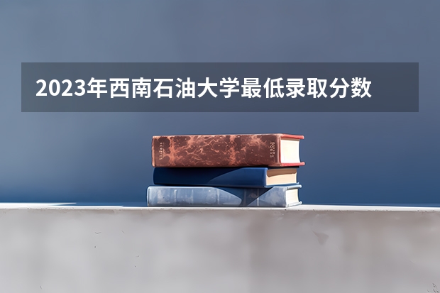 2023年西南石油大学最低录取分数参考 四川往年录取分数线