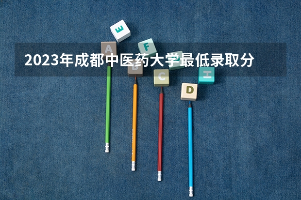 2023年成都中医药大学最低录取分数参考 四川往年录取分数线