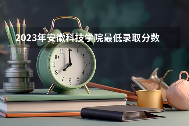 2023年安徽科技学院最低录取分数参考 安徽往年录取分数线