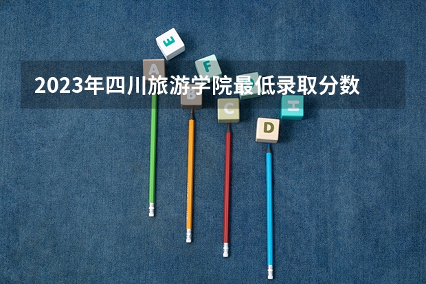 2023年四川旅游学院最低录取分数参考 四川往年录取分数线