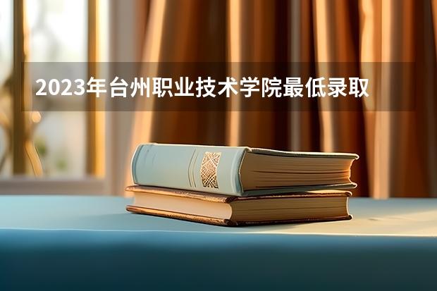 2023年台州职业技术学院最低录取分数参考 浙江往年录取分数线