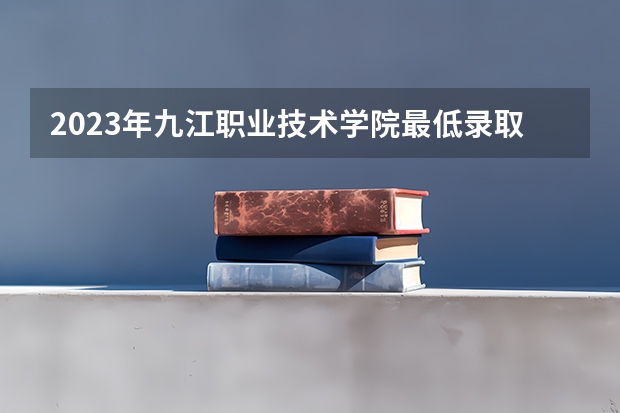 2023年九江职业技术学院最低录取分数参考 江西往年录取分数线