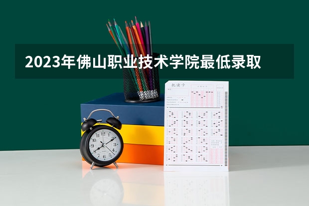 2023年佛山职业技术学院最低录取分数参考 广东往年录取分数线