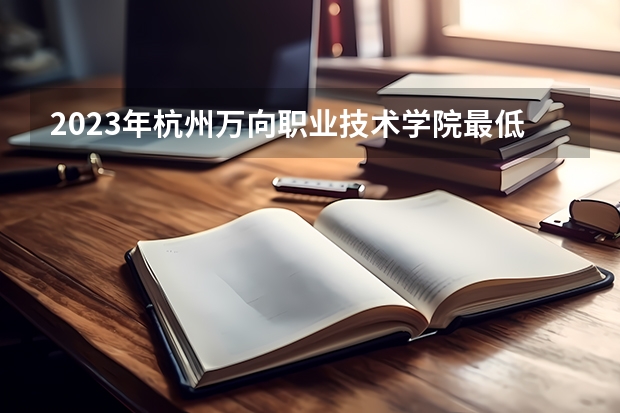 2023年杭州万向职业技术学院最低录取分数参考 浙江往年录取分数线