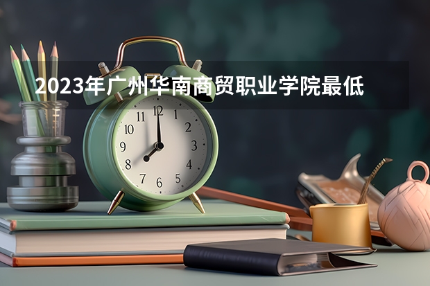 2023年广州华南商贸职业学院最低录取分数参考 广东往年录取分数线