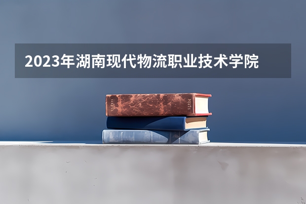 2023年湖南现代物流职业技术学院最低录取分数参考 湖南往年录取分数线
