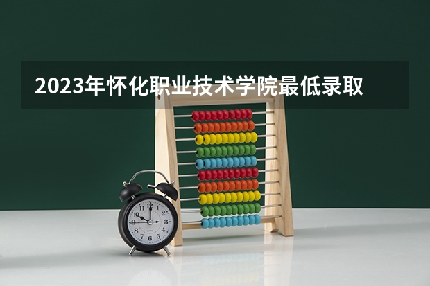 2023年怀化职业技术学院最低录取分数参考 湖南往年录取分数线