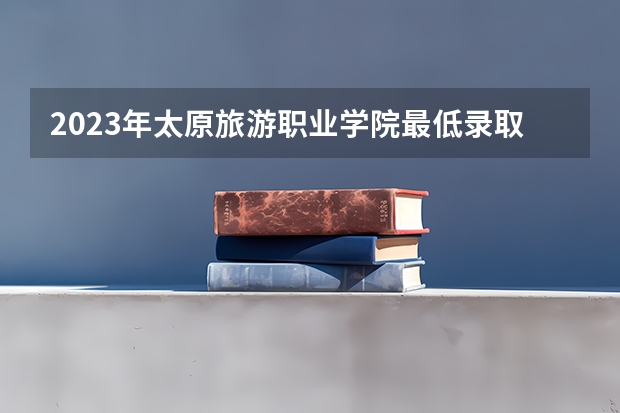 2023年太原旅游职业学院最低录取分数参考 山西往年录取分数线