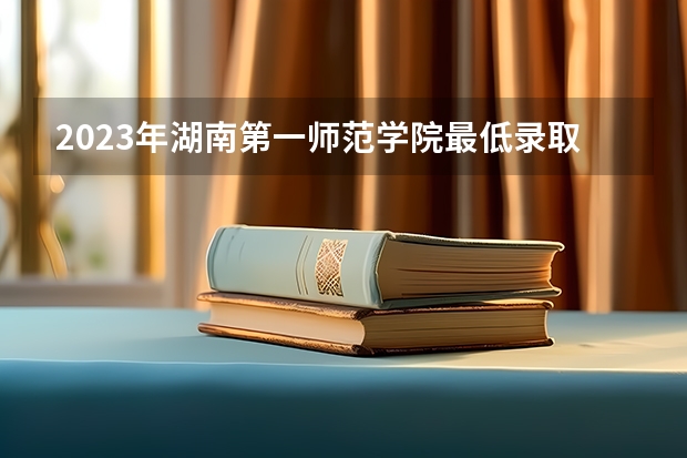 2023年湖南第一师范学院最低录取分数参考 湖南往年录取分数线