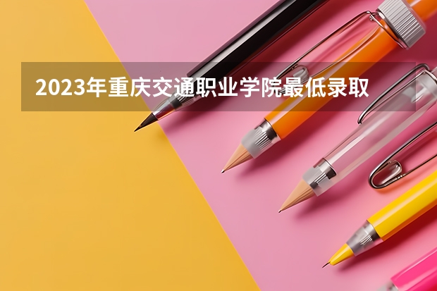 2023年重庆交通职业学院最低录取分数参考 重庆往年录取分数线
