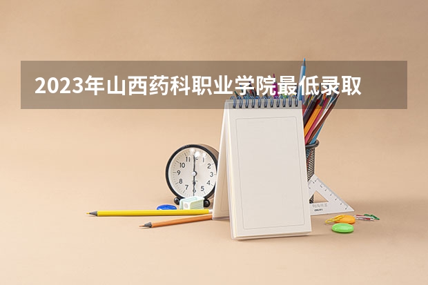 2023年山西药科职业学院最低录取分数参考 山西往年录取分数线