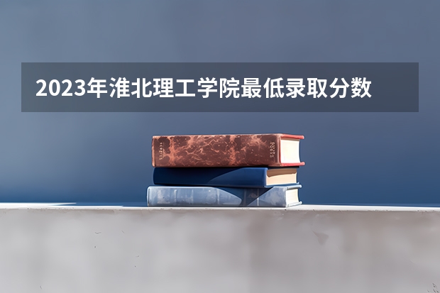 2023年淮北理工学院最低录取分数参考 安徽往年录取分数线