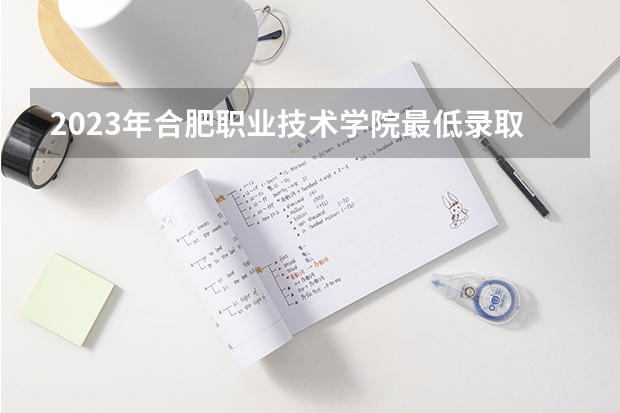 2023年合肥职业技术学院最低录取分数参考 安徽往年录取分数线