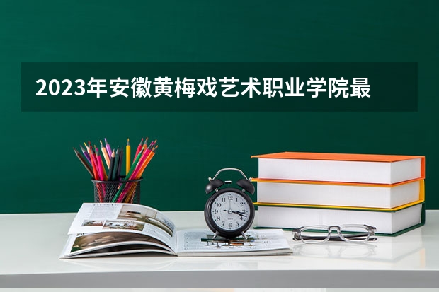 2023年安徽黄梅戏艺术职业学院最低录取分数参考 安徽往年录取分数线