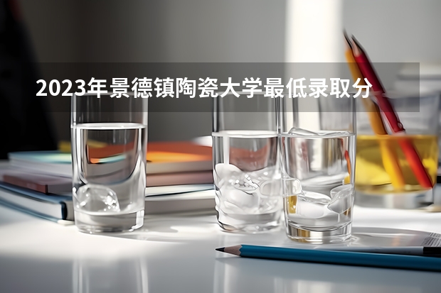 2023年景德镇陶瓷大学最低录取分数参考 江西往年录取分数线
