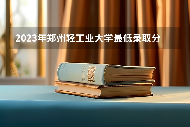 2023年郑州轻工业大学最低录取分数参考 河南往年录取分数线