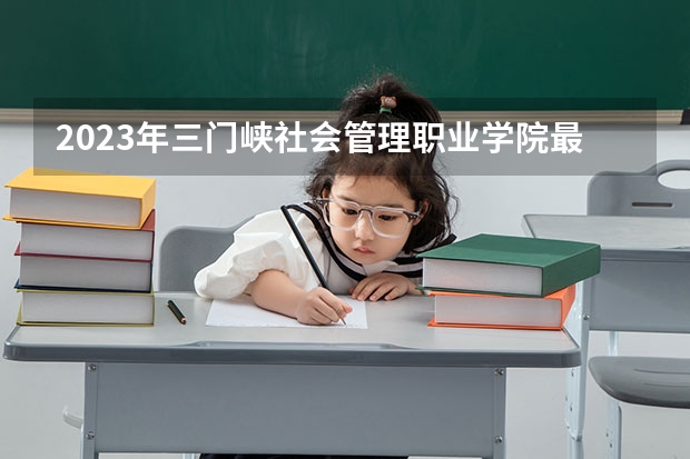 2023年三门峡社会管理职业学院最低录取分数参考 河南往年录取分数线
