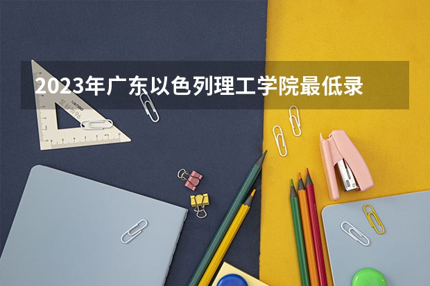 2023年广东以色列理工学院最低录取分数参考 广东往年录取分数线
