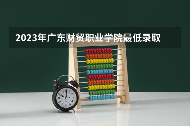 2023年广东财贸职业学院最低录取分数参考 广东往年录取分数线