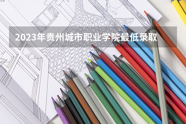 2023年贵州城市职业学院最低录取分数参考 贵州往年录取分数线