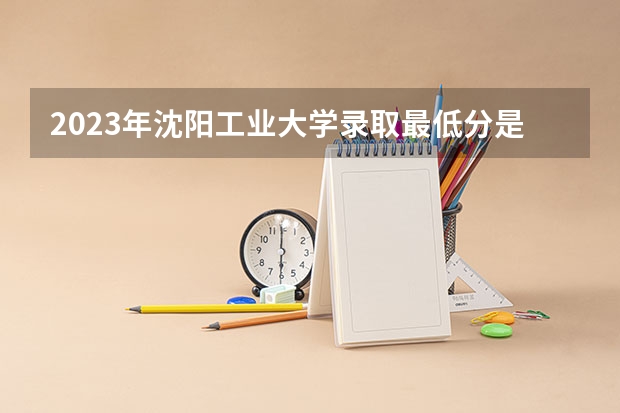 2023年沈阳工业大学录取最低分是多少 沈阳工业大学历年录取参考