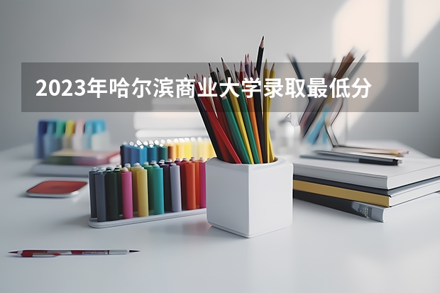 2023年哈尔滨商业大学录取最低分是多少 哈尔滨商业大学历年录取参考