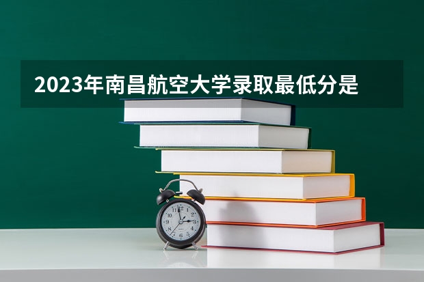 2023年南昌航空大学录取最低分是多少 南昌航空大学历年录取参考