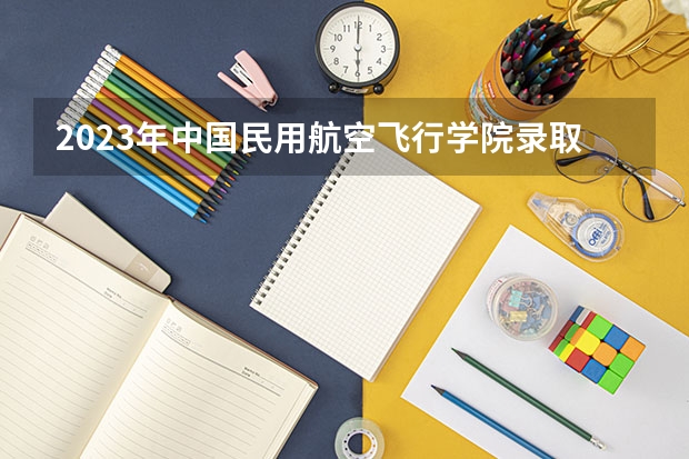 2023年中国民用航空飞行学院录取最低分是多少 中国民用航空飞行学院历年录取参考