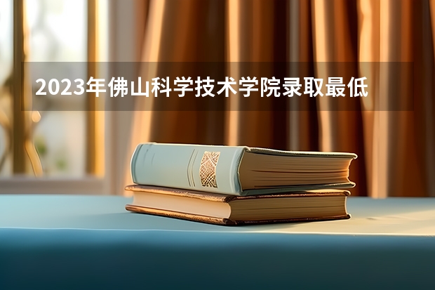 2023年佛山科学技术学院录取最低分是多少 佛山科学技术学院历年录取参考