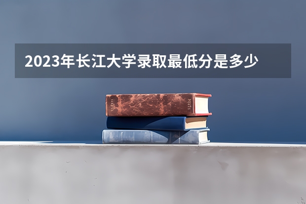 2023年长江大学录取最低分是多少 长江大学历年录取参考