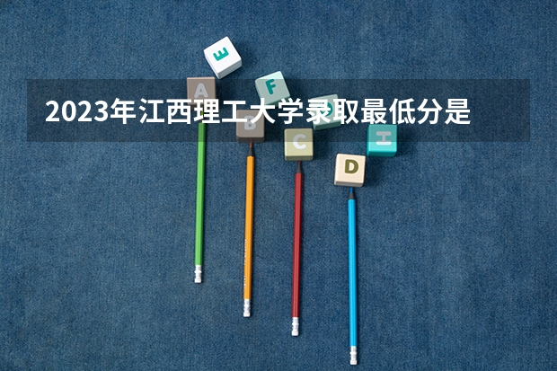 2023年江西理工大学录取最低分是多少 江西理工大学历年录取参考