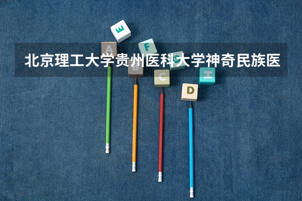 北京理工大学贵州医科大学神奇民族医药学院情况及录取分数对比
