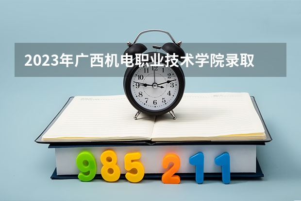 2023年广西机电职业技术学院录取最低分是多少 广西机电职业技术学院历年录取参考