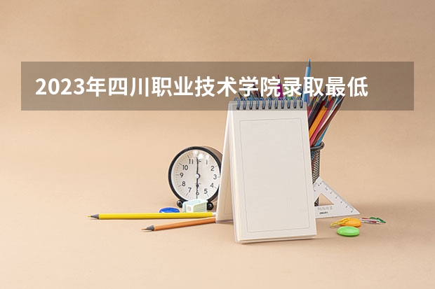 2023年四川职业技术学院录取最低分是多少 四川职业技术学院历年录取参考