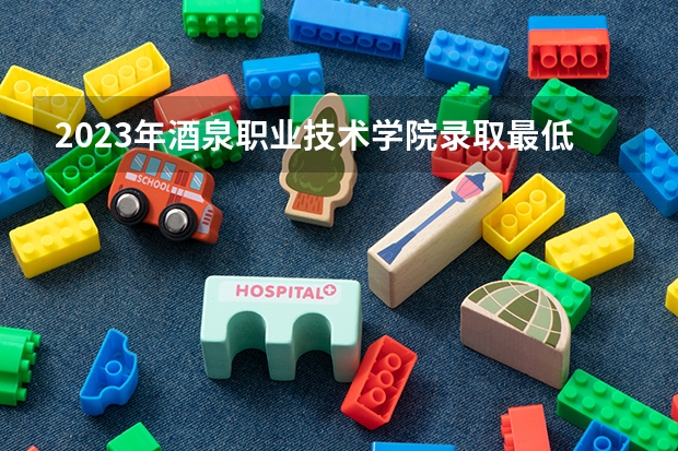 2023年酒泉职业技术学院录取最低分是多少 酒泉职业技术学院历年录取参考