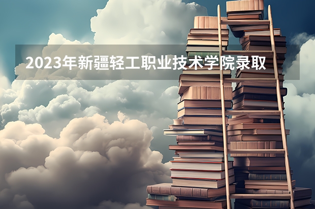 2023年新疆轻工职业技术学院录取最低分是多少 新疆轻工职业技术学院历年录取参考