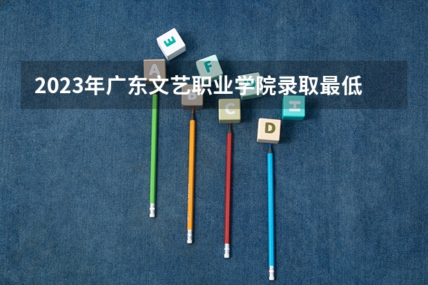 2023年广东文艺职业学院录取最低分是多少 广东文艺职业学院历年录取参考