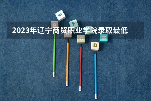 2023年辽宁商贸职业学院录取最低分是多少 辽宁商贸职业学院历年录取参考
