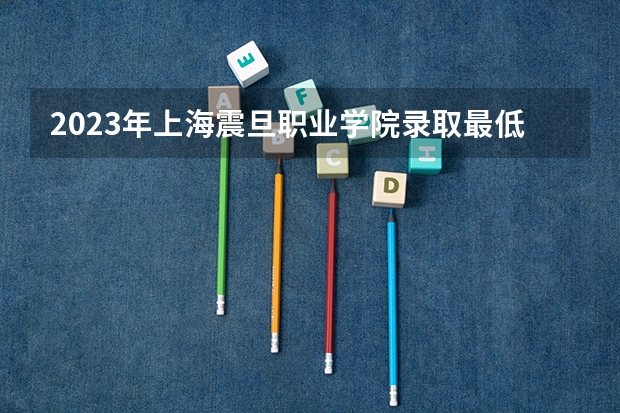 2023年上海震旦职业学院录取最低分是多少 上海震旦职业学院历年录取参考