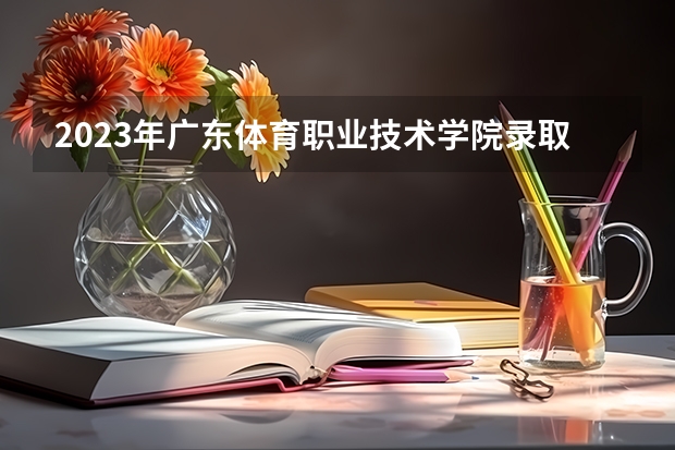 2023年广东体育职业技术学院录取最低分是多少 广东体育职业技术学院历年录取参考