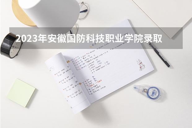2023年安徽国防科技职业学院录取最低分是多少 安徽国防科技职业学院历年录取参考