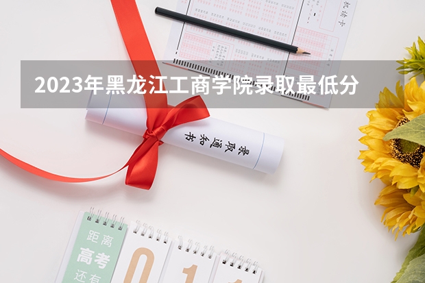 2023年黑龙江工商学院录取最低分是多少 黑龙江工商学院历年录取参考