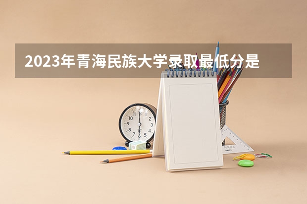 2023年青海民族大学录取最低分是多少 青海民族大学历年录取参考