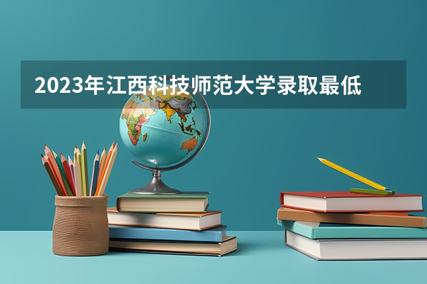 2023年江西科技师范大学录取最低分是多少 江西科技师范大学历年录取参考